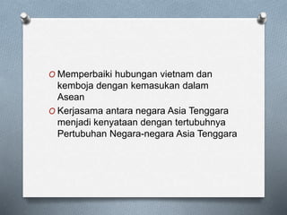 O Memperbaiki hubungan vietnam dan
kemboja dengan kemasukan dalam
Asean
O Kerjasama antara negara Asia Tenggara
menjadi kenyataan dengan tertubuhnya
Pertubuhan Negara-negara Asia Tenggara
 