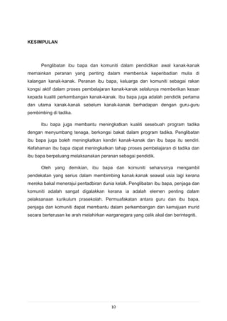 KESIMPULAN




      Penglibatan ibu bapa dan komuniti dalam pendidikan awal kanak-kanak
memainkan peranan yang penting dalam membentuk keperibadian mulia di
kalangan kanak-kanak. Peranan ibu bapa, keluarga dan komuniti sebagai rakan
kongsi aktif dalam proses pembelajaran kanak-kanak selalunya memberikan kesan
kepada kualiti perkembangan kanak-kanak. Ibu bapa juga adalah pendidik pertama
dan utama kanak-kanak sebelum kanak-kanak berhadapan dengan guru-guru
pembimbing di tadika.

      Ibu bapa juga membantu meningkatkan kualiti sesebuah program tadika
dengan menyumbang tenaga, berkongsi bakat dalam program tadika. Penglibatan
ibu bapa juga boleh meningkatkan kendiri kanak-kanak dan ibu bapa itu sendiri.
Kefahaman ibu bapa dapat meningkatkan tahap proses pembelajaran di tadika dan
ibu bapa berpeluang melaksanakan peranan sebagai pendidik.

      Oleh yang demikian, ibu bapa dan komuniti seharusnya mengambil
pendekatan yang serius dalam membimbing kanak-kanak seawal usia lagi kerana
mereka bakal menerajui pentadbiran dunia kelak. Penglibatan ibu bapa, penjaga dan
komuniti adalah sangat digalakkan kerana ia adalah elemen penting dalam
pelaksanaan kurikulum prasekolah. Permuafakatan antara guru dan ibu bapa,
penjaga dan komuniti dapat membantu dalam perkembangan dan kemajuan murid
secara berterusan ke arah melahirkan warganegara yang celik akal dan berintegriti.




                                        10
 
