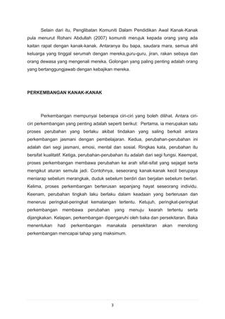 Selain dari itu, Penglibatan Komuniti Dalam Pendidikan Awal Kanak-Kanak
pula menurut Rohani Abdullah (2007) komuniti merujuk kepada orang yang ada
kaitan rapat dengan kanak-kanak. Antaranya ibu bapa, saudara mara, semua ahli
keluarga yang tinggal serumah dengan mereka,guru-guru, jiran, rakan sebaya dan
orang dewasa yang mengenali mereka. Golongan yang paling penting adalah orang
yang bertanggungjawab dengan kebajikan mereka.




PERKEMBANGAN KANAK-KANAK




      Perkembangan mempunyai beberapa ciri-ciri yang boleh dilihat. Antara ciri-
ciri perkembangan yang penting adalah seperti berikut: Pertama, ia merupakan satu
proses perubahan yang berlaku akibat tindakan yang saling berkait antara
perkembangan jasmani dengan pembelajaran. Kedua, perubahan-perubahan ini
adalah dari segi jasmani, emosi, mental dan sosial. Ringkas kata, perubahan itu
bersifat kualitatif. Ketiga, perubahan-perubahan itu adalah dari segi fungsi. Keempat,
proses perkembangan membawa perubahan ke arah sifat-sifat yang sejagat serta
mengikut aturan semula jadi. Contohnya, seseorang kanak-kanak kecil berupaya
meniarap sebelum merangkak, duduk sebelum berdiri dan berjalan sebelum berlari.
Kelima, proses perkembangan berterusan sepanjang hayat seseorang individu.
Keenam, perubahan tingkah laku berlaku dalam keadaan yang berterusan dan
menerusi peringkat-peringkat kematangan tertentu. Ketujuh, peringkat-peringkat
perkembangan     membawa      perubahan       yang   menuju   kearah   tertentu   serta
dijangkakan. Kelapan, perkembangan dipengaruhi oleh baka dan persekitaran. Baka
menentukan     had    perkembangan      manakala      persekitaran   akan   menolong
perkembangan mencapai tahap yang maksimum.




                                          3
 