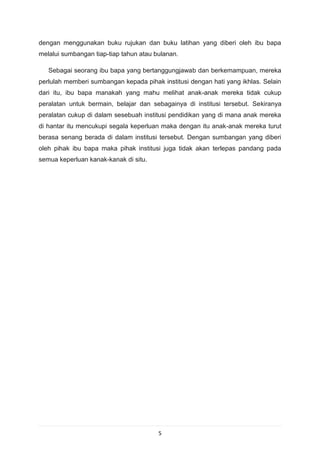 dengan menggunakan buku rujukan dan buku latihan yang diberi oleh ibu bapa
melalui sumbangan tiap-tiap tahun atau bulanan.

   Sebagai seorang ibu bapa yang bertanggungjawab dan berkemampuan, mereka
perlulah memberi sumbangan kepada pihak institusi dengan hati yang ikhlas. Selain
dari itu, ibu bapa manakah yang mahu melihat anak-anak mereka tidak cukup
peralatan untuk bermain, belajar dan sebagainya di institusi tersebut. Sekiranya
peralatan cukup di dalam sesebuah institusi pendidikan yang di mana anak mereka
di hantar itu mencukupi segala keperluan maka dengan itu anak-anak mereka turut
berasa senang berada di dalam institusi tersebut. Dengan sumbangan yang diberi
oleh pihak ibu bapa maka pihak institusi juga tidak akan terlepas pandang pada
semua keperluan kanak-kanak di situ.




                                        5
 
