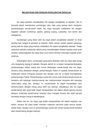 MELIBATKAN DIRI DENGAN PENGLIBATAN SEKOLAH




      Ibu bapa perlulah mendekatkan diri dengan penglibatan di sekolah. Hal ini
ternyata dapat memberikan sumbangan atau idea yang bernas demi menjamin
perkembangan kanak-kanak kelak. Ibu bapa haruslah melibatkan diri dengan
kegiatan sekolah contohnya seperti, gotong royong, sukaneka, hari kantin dan
sebagainya.

      Sumbangan yang diberi oleh ibu bapa dalam penglibatan sekolah ini amat
penting dan sangat di perlukan di sekolah. Pada zaman moden seperti sekarang,
jarang ada ibu bapa yang mampu melibatkan diri dalam penglibatan sekolah. Tetapi
sekiranya sekolah melakukan aktiviti yang mendatangkan faedah kepada anak-anak
mereka, kebarangkalian ibu bapa akan turut serta memberi dukungan kepada anak-
anaknya.

      Diterangkan disini, sumbangan yang perlu diberikan oleh ibu bapa ialah tenga
untu bergotong royong di sekolah. Dengan aktiviti ini, ia dapat memperkembangkan
perkembangan fizikal, sosial dan emosi dikalangan kanak-kanak dan ibu bapa.
Dimana yang dikatakan dengan perkembangan fizikal ini apabila kanak-kanak itu
melakukan aktiviti mengutip sampah dan dengan cara itu ia dapat meningkatkan
perkembangan fizikal. Perkembangan sosial dan emosi pula dimana kanak-kanak itu
bersama ahli keluarga masing-masing dan berkomunikasi bersama ahli keluarga
rakan-rakan yang lain. Dengan ini, kanak-kanak itu dapat mempelajari cara
berkomunikasi dengan orang yang lebih tua darinya. Sebaliknya, jika ibu bapa
kanak-kanak ada yang tidak dapat menghadirkan diri dalam aktiviti gotong royong
ataupun sukaneka kanak-kanak tersebut akan menjadi muram dan tidak banyak
bercakap dengan orang di sekelilingnya.

      Selain dari itu, ibu bapa juga boleh menghadirkan diri dalam kegiatan hari
kantin, dimana ibu bapa boleh memberi makanan percuma pada semua kanak-
kanak disitu, dengan cara ini perkembangan sosial dan emosi kanak-kanak tersebut
akan berkembang dengan baiknya.




                                          6
 