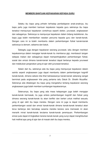 MEMBERI BANTUAN KEPAKARAN KEPADA GURU




      Selaku ibu bapa yang prihatin terhadap pembelajaran anak-anaknya, ibu
bapa perlu juga memberi bantuan kepakaran kepada guru sekiranya ibu bapa
tersebut mempunyai kepakaran contohnya seperti doktor, jururawat, angkasawan
dan sebagainya. Sekiranya ia mempunyai kepakaran dalam bidang kedoktoran, ibu
bapa juga boleh memberikan rawatan percuma kepada guru dan kanak-kanak.
Dengan cara ini ia boleh membantu dalam perkembangan fizikal kanak-kanak
sekiranya ia demam, selsema dan batuk.

      Sebegitu juga dengan kepakaran seorang jururawat, iaitu dengan memberi
kepakarannya dalam mengajar kanak-kanak itu memberus gigi, membasuh tangan
selepas makan dan sebagainya dapat mempertingkatkan perkembangan fizikal,
sosial dan emosi dimana kanak-kanak tersebut dapat bertanya kepada jururawat
dan melakukan pergerakan yang di ajar oleh jururawat tersebut.

      Selain dari itu, sekiranya ada ibu bapa yang mempunyai kepakaran dalam
saintis seperti angkasawan juga dapat membantu dalam perkembangan kognitif
kanak-kanak, dimana sekara kita lihat bahawasanya kanak-kanak sekarang sangat
berminat pada angkasawan kita yang pertama iaitu Datuk Dr. Sheikh Muzaffar.
Sekiranya ada dikalangan ibu bapa yang mengetahui tentang kepakaran seorang
angkasawan juga boleh memberi sumbangan kepakarannya.

      Seterusnya, ibu bapa yang ada masa kelapangan juga boleh mengajar
kanak-kanak bermasak, itu juga antara perkembangan kognitif dan fizikal yang
dimana seorang kanak-kanak itu akan berfikir dan berlari untuk melihat sesuatu
yang di ajar oleh ibu bapa mereka. Dengan cara ini juga ia dapat membantu
perkembangan sosial dan emosi kanak-kanak dimana kanak-kanak tersebut akan
terus bertanya dan bercakap sesama mereka kerana cara memasak ini akan
menarik minat kanak-kanak terutama kanak-kanak perempuan. Perkembangan
emosi pula dapat di tingkatkan kerana kanak-kanak yang sunyi dapat menghiburkan
hati melihat apa yang di ajar dan di masak oleh ibu bapa mereka.




                                         7
 
