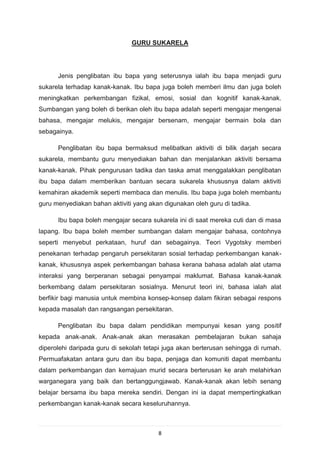 GURU SUKARELA




      Jenis penglibatan ibu bapa yang seterusnya ialah ibu bapa menjadi guru
sukarela terhadap kanak-kanak. Ibu bapa juga boleh memberi ilmu dan juga boleh
meningkatkan perkembangan fizikal, emosi, sosial dan kognitif kanak-kanak.
Sumbangan yang boleh di berikan oleh ibu bapa adalah seperti mengajar mengenai
bahasa, mengajar melukis, mengajar bersenam, mengajar bermain bola dan
sebagainya.

      Penglibatan ibu bapa bermaksud melibatkan aktiviti di bilik darjah secara
sukarela, membantu guru menyediakan bahan dan menjalankan aktiviti bersama
kanak-kanak. Pihak pengurusan tadika dan taska amat menggalakkan penglibatan
ibu bapa dalam memberikan bantuan secara sukarela khususnya dalam aktiviti
kemahiran akademik seperti membaca dan menulis. Ibu bapa juga boleh membantu
guru menyediakan bahan aktiviti yang akan digunakan oleh guru di tadika.

      Ibu bapa boleh mengajar secara sukarela ini di saat mereka cuti dan di masa
lapang. Ibu bapa boleh member sumbangan dalam mengajar bahasa, contohnya
seperti menyebut perkataan, huruf dan sebagainya. Teori Vygotsky memberi
penekanan terhadap pengaruh persekitaran sosial terhadap perkembangan kanak-
kanak, khususnya aspek perkembangan bahasa kerana bahasa adalah alat utama
interaksi yang berperanan sebagai penyampai maklumat. Bahasa kanak-kanak
berkembang dalam persekitaran sosialnya. Menurut teori ini, bahasa ialah alat
berfikir bagi manusia untuk membina konsep-konsep dalam fikiran sebagai respons
kepada masalah dan rangsangan persekitaran.

      Penglibatan ibu bapa dalam pendidikan mempunyai kesan yang positif
kepada anak-anak. Anak-anak akan merasakan pembelajaran bukan sahaja
diperolehi daripada guru di sekolah tetapi juga akan berterusan sehingga di rumah.
Permuafakatan antara guru dan ibu bapa, penjaga dan komuniti dapat membantu
dalam perkembangan dan kemajuan murid secara berterusan ke arah melahirkan
warganegara yang baik dan bertanggungjawab. Kanak-kanak akan lebih senang
belajar bersama ibu bapa mereka sendiri. Dengan ini ia dapat mempertingkatkan
perkembangan kanak-kanak secara keseluruhannya.



                                        8
 