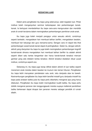 KEGIATAN LUAR




           Dalam jenis penglibatan ibu bapa yang seterusnya, ialah kegiatan luar. Pihak
institusi boleh menganjurkan seminar keibubapaan dan perkembangan kanak-
kanak. Ia bertujuan mendedahkan ibu bapa cara-cara menguruskan dan mendidik
anak di rumah terutama dalam meningkatkan perkembangan pemikiran anak-anak.

           Ibu bapa juga boleh menjadi pengajur untuk sesuatu aktiviti, contohnya
seperti berkelah, mengadakan hari membuat latihan berfikir, mengadakan lawatan,
membuat hari keluarga dan guru bersama-sama. Dengan cara ini dapat kita lihat
perkembangan sosial kanak-kanak dapat di pertingkatkan. Selain itu, dengan aktiviti-
aktiviti yang dianjurkan ibu bapa itu juga boleh meningkatkan perkembangan kognitif
kanak-kanak dimana mengadakan hari membuat latihan berfikir itu adalah aktiviti
seperti diberi satu kertas bergambar dan harus kanak-kanak tersebut mencari
gambar yang ada didalam kertas tersebut. Aktiviti tersebut diadakan diluar pusat
institusi, contohnya seperti zoo.

           Sekarang ini, ibu bapa juga kerap dilihat dalam aktiviti di luar tadika seperti
menemani anak mereka dalam lawatan ke muzium dan taman hiburan. Penglibatan
ibu bapa lebih merupakan pendekatan satu arah, iaitu daripada atas ke bawah.
Kesinambungan penglibatan ibu bapa lebih bersifat inisiatif guru daripada inisiatif ibu
bapa pada andaian tadika pula ibu bapa perlu diberitahu mengenai apa yang harus
dilakukan. Penglibatan ibu bapa boleh meningkatkan kualiti tadika. Ibu bapa perlu
dididik mengenai peranan dan tanggungjawab mereka supaya matlamat pendidikan
tadika berkenaan dapat dicapai dan peranan mereka sebagai pendidik di rumah
dilatih.




                                              9
 