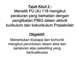 Tajuk Kecil 2 :
Meneliti PU (A) 118 mengikutMeneliti PU (A) 118 mengikut
peraturan yang berkaitan denganperaturan yang berkaitan dengan
penglibatan PIBG dalam aktivitipenglibatan PIBG dalam aktiviti
kurikulum dan kokurikulum Prasekolahkurikulum dan kokurikulum Prasekolah
Objektif:
Menentukan ibubapa dan komuniti
mengikut peruntukan dalam akta dan
peraturan atau pekeliling yang
berkuatkuasa
 