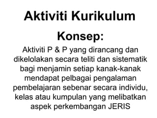 Aktiviti Kurikulum
Konsep:
Aktiviti P & P yang dirancang dan
dikelolakan secara teliti dan sistematik
bagi menjamin setiap kanak-kanak
mendapat pelbagai pengalaman
pembelajaran sebenar secara individu,
kelas atau kumpulan yang melibatkan
aspek perkembangan JERIS
 