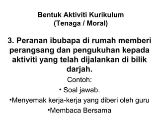Bentuk Aktiviti Kurikulum
(Tenaga / Moral)
3. Peranan ibubapa di rumah memberi
perangsang dan pengukuhan kepada
aktiviti yang telah dijalankan di bilik
darjah.
Contoh:
• Soal jawab.
•Menyemak kerja-kerja yang diberi oleh guru
•Membaca Bersama
 