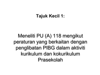 Tajuk Kecil 1:
Meneliti PU (A) 118 mengikutMeneliti PU (A) 118 mengikut
peraturan yang berkaitan denganperaturan yang berkaitan dengan
penglibatan PIBG dalam aktivitipenglibatan PIBG dalam aktiviti
kurikulum dan kokurikulumkurikulum dan kokurikulum
PrasekolahPrasekolah
 