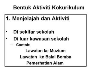 Bentuk Aktiviti Kokurikulum
1. Menjelajah dan Aktiviti
• Di sekitar sekolah
• Di luar kawasan sekolah
– Contoh:
Lawatan ke Muzium
Lawatan ke Balai Bomba
Pemerhatian Alam
 