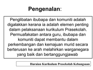 Pengenalan:
Penglibatan ibubapa dan komuniti adalah
digalakkan kerana ia adalah elemen penting
dalam pelaksanaan kurikulum Prasekolah.
Permuafakatan antara guru, ibubapa dan
komuniti dapat membantu dalam
perkembangan dan kemajuan murid secara
berterusan ke arah melahirkan warganegara
yang baik dan bertanggungjawab
Huraian Kurikulum Prasekolah Kebangsaan
 
