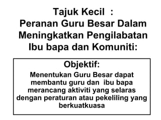 Tajuk Kecil :
Peranan Guru Besar Dalam
Meningkatkan Pengilabatan
Ibu bapa dan Komuniti:
Objektif:
Menentukan Guru Besar dapat
membantu guru dan ibu bapa
merancang aktiviti yang selaras
dengan peraturan atau pekeliling yang
berkuatkuasa
 