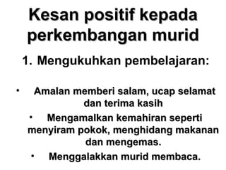 Kesan positif kepadaKesan positif kepada
perkembangan muridperkembangan murid
1. Mengukuhkan pembelajaran:
• Amalan memberi salam, ucap selamatAmalan memberi salam, ucap selamat
dan terima kasihdan terima kasih
• Mengamalkan kemahiran sepertiMengamalkan kemahiran seperti
menyiram pokok, menghidang makananmenyiram pokok, menghidang makanan
dan mengemas.dan mengemas.
• Menggalakkan murid membaca.Menggalakkan murid membaca.
 