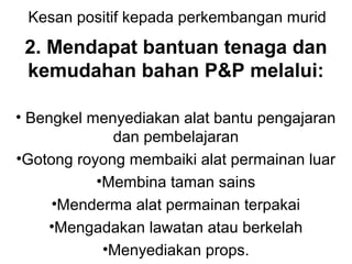 Kesan positif kepada perkembangan murid
2. Mendapat bantuan tenaga dan
kemudahan bahan P&P melalui:
• Bengkel menyediakan alat bantu pengajaran
dan pembelajaran
•Gotong royong membaiki alat permainan luar
•Membina taman sains
•Menderma alat permainan terpakai
•Mengadakan lawatan atau berkelah
•Menyediakan props.
 