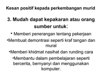Kesan positif kepada perkembangan murid
3. Mudah dapat kepakaran atau orang
sumber untuk:
• Memberi penerangan tentang pekerjaan
•Membuat demontrasi seperti kraf tangan dan
mural
•Memberi khidmat nasihat dan runding cara
•Membantu dalam pembelajaran seperti
bercerita, bernyanyi dan menggunakan
komputer.
 