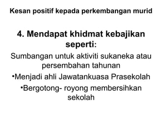 Kesan positif kepada perkembangan murid
4. Mendapat khidmat kebajikan
seperti:
Sumbangan untuk aktiviti sukaneka atau
persembahan tahunan
•Menjadi ahli Jawatankuasa Prasekolah
•Bergotong- royong membersihkan
sekolah
 