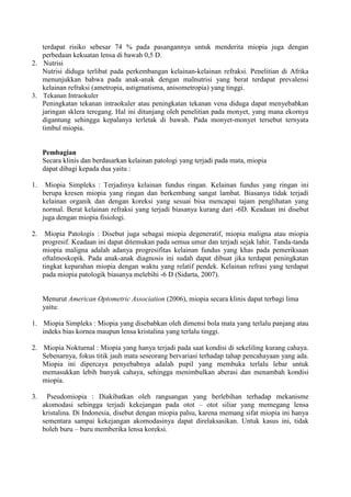 terdapat risiko sebesar 74 % pada pasangannya untuk menderita miopia juga dengan
   perbedaan kekuatan lensa di bawah 0,5 D.
2. Nutrisi
   Nutrisi diduga terlibat pada perkembangan kelainan-kelainan refraksi. Penelitian di Afrika
   menunjukkan bahwa pada anak-anak dengan malnutrisi yang berat terdapat prevalensi
   kelainan refraksi (ametropia, astigmatisma, anisometropia) yang tinggi.
3. Tekanan Intraokuler
   Peningkatan tekanan intraokuler atau peningkatan tekanan vena diduga dapat menyebabkan
   jaringan sklera teregang. Hal ini ditunjang oleh penelitian pada monyet, yang mana ekornya
   digantung sehingga kepalanya terletak di bawah. Pada monyet-monyet tersebut ternyata
   timbul miopia.


     Pembagian
     Secara klinis dan berdasarkan kelainan patologi yang terjadi pada mata, miopia
     dapat dibagi kepada dua yaitu :

1.    Miopia Simpleks : Terjadinya kelainan fundus ringan. Kelainan fundus yang ringan ini
     berupa kresen miopia yang ringan dan berkembang sangat lambat. Biasanya tidak terjadi
     kelainan organik dan dengan koreksi yang sesuai bisa mencapai tajam penglihatan yang
     normal. Berat kelainan refraksi yang terjadi biasanya kurang dari -6D. Keadaan ini disebut
     juga dengan miopia fisiologi.

2.    Miopia Patologis : Disebut juga sebagai miopia degeneratif, miopia maligna atau miopia
     progresif. Keadaan ini dapat ditemukan pada semua umur dan terjadi sejak lahir. Tanda-tanda
     miopia maligna adalah adanya progresifitas kelainan fundus yang khas pada pemeriksaan
     oftalmoskopik. Pada anak-anak diagnosis ini sudah dapat dibuat jika terdapat peningkatan
     tingkat keparahan miopia dengan waktu yang relatif pendek. Kelainan refrasi yang terdapat
     pada miopia patologik biasanya melebihi -6 D (Sidarta, 2007).


     Menurut American Optometric Association (2006), miopia secara klinis dapat terbagi lima
     yaitu:

1. Miopia Simpleks : Miopia yang disebabkan oleh dimensi bola mata yang terlalu panjang atau
   indeks bias kornea maupun lensa kristalina yang terlalu tinggi.

2. Miopia Nokturnal : Miopia yang hanya terjadi pada saat kondisi di sekeliling kurang cahaya.
   Sebenarnya, fokus titik jauh mata seseorang bervariasi terhadap tahap pencahayaan yang ada.
   Miopia ini dipercaya penyebabnya adalah pupil yang membuka terlalu lebar untuk
   memasukkan lebih banyak cahaya, sehingga menimbulkan aberasi dan menambah kondisi
   miopia.

3.    Pseudomiopia : Diakibatkan oleh rangsangan yang berlebihan terhadap mekanisme
     akomodasi sehingga terjadi kekejangan pada otot – otot siliar yang memegang lensa
     kristalina. Di Indonesia, disebut dengan miopia palsu, karena memang sifat miopia ini hanya
     sementara sampai kekejangan akomodasinya dapat direlaksasikan. Untuk kasus ini, tidak
     boleh buru – buru memberika lensa koreksi.
 