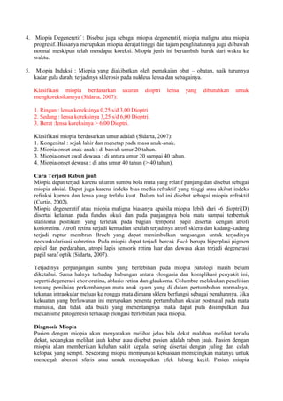 4. Miopia Degeneretif : Disebut juga sebagai miopia degeneratif, miopia maligna atau miopia
   progresif. Biasanya merupakan miopia derajat tinggi dan tajam penglihatannya juga di bawah
   normal meskipun telah mendapat koreksi. Miopia jenis ini bertambah buruk dari waktu ke
   waktu.

5.    Miopia Induksi : Miopia yang diakibatkan oleh pemakaian obat – obatan, naik turunnya
     kadar gula darah, terjadinya sklerosis pada nukleus lensa dan sebagainya.

     Klasifikasi miopia berdasarkan ukuran            dioptri   lensa   yang   dibutuhkan    untuk
     mengkoreksikannya (Sidarta, 2007):

     1. Ringan : lensa koreksinya 0,25 s/d 3,00 Dioptri
     2. Sedang : lensa koreksinya 3,25 s/d 6,00 Dioptri.
     3. Berat :lensa koreksinya > 6,00 Dioptri.

     Klasifikasi miopia berdasarkan umur adalah (Sidarta, 2007):
     1. Kongenital : sejak lahir dan menetap pada masa anak-anak.
     2. Miopia onset anak-anak : di bawah umur 20 tahun.
     3. Miopia onset awal dewasa : di antara umur 20 sampai 40 tahun.
     4. Miopia onset dewasa : di atas umur 40 tahun (> 40 tahun).

     Cara Terjadi Rabun jauh
     Miopia dapat terjadi karena ukuran sumbu bola mata yang relatif panjang dan disebut sebagai
     miopia aksial. Dapat juga karena indeks bias media refraktif yang tinggi atau akibat indeks
     refraksi kornea dan lensa yang terlalu kuat. Dalam hal ini disebut sebagai miopia refraktif
     (Curtin, 2002).
     Miopia degeneratif atau miopia maligna biasanya apabila miopia lebih dari -6 dioptri(D)
     disertai kelainan pada fundus okuli dan pada panjangnya bola mata sampai terbentuk
     stafiloma postikum yang terletak pada bagian temporal papil disertai dengan atrofi
     korioretina. Atrofi retina terjadi kemudian setelah terjadinya atrofi sklera dan kadang-kadang
     terjadi ruptur membran Bruch yang dapat menimbulkan rangsangan untuk terjadinya
     neovaskularisasi subretina. Pada miopia dapat terjadi bercak Fuch berupa hiperplasi pigmen
     epitel dan perdarahan, atropi lapis sensoris retina luar dan dewasa akan terjadi degenerasi
     papil saraf optik (Sidarta, 2007).

     Terjadinya perpanjangan sumbu yang berlebihan pada miopia patologi masih belum
     diketahui. Sama halnya terhadap hubungan antara elongasia dan komplikasi penyakit ini,
     seperti degenerasi chorioretina, ablasio retina dan glaukoma. Columbre melakukan penelitian
     tentang penilaian perkembangan mata anak ayam yang di dalam pertumbuhan normalnya,
     tekanan intraokular meluas ke rongga mata dimana sklera berfungsi sebagai penahannya. Jika
     kekuatan yang berlawanan ini merupakan penentu pertumbuhan okular postnatal pada mata
     manusia, dan tidak ada bukti yang menentangnya maka dapat pula disimpulkan dua
     mekanisme patogenesis terhadap elongasi berlebihan pada miopia.

     Diagnosis Miopia
     Pasien dengan miopia akan menyatakan melihat jelas bila dekat malahan melihat terlalu
     dekat, sedangkan melihat jauh kabur atau disebut pasien adalah rabun jauh. Pasien dengan
     miopia akan memberikan keluhan sakit kepala, sering disertai dengan juling dan celah
     kelopak yang sempit. Seseorang miopia mempunyai kebiasaan memicingkan matanya untuk
     mencegah aberasi sferis atau untuk mendapatkan efek lubang kecil. Pasien miopia
 