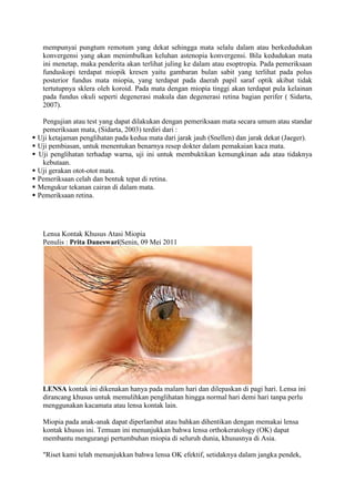 mempunyai pungtum remotum yang dekat sehingga mata selalu dalam atau berkedudukan
     konvergensi yang akan menimbulkan keluhan astenopia konvergensi. Bila kedudukan mata
     ini menetap, maka penderita akan terlihat juling ke dalam atau esoptropia. Pada pemeriksaan
     funduskopi terdapat miopik kresen yaitu gambaran bulan sabit yang terlihat pada polus
     posterior fundus mata miopia, yang terdapat pada daerah papil saraf optik akibat tidak
     tertutupnya sklera oleh koroid. Pada mata dengan miopia tinggi akan terdapat pula kelainan
     pada fundus okuli seperti degenerasi makula dan degenerasi retina bagian perifer ( Sidarta,
     2007).

     Pengujian atau test yang dapat dilakukan dengan pemeriksaan mata secara umum atau standar
     pemeriksaan mata, (Sidarta, 2003) terdiri dari :
   Uji ketajaman penglihatan pada kedua mata dari jarak jauh (Snellen) dan jarak dekat (Jaeger).
   Uji pembiasan, untuk menentukan benarnya resep dokter dalam pemakaian kaca mata.
   Uji penglihatan terhadap warna, uji ini untuk membuktikan kemungkinan ada atau tidaknya
     kebutaan.
   Uji gerakan otot-otot mata.
   Pemeriksaan celah dan bentuk tepat di retina.
   Mengukur tekanan cairan di dalam mata.
   Pemeriksaan retina.




     Lensa Kontak Khusus Atasi Miopia
     Penulis : Prita Daneswari|Senin, 09 Mei 2011




     LENSA kontak ini dikenakan hanya pada malam hari dan dilepaskan di pagi hari. Lensa ini
     dirancang khusus untuk memulihkan penglihatan hingga normal hari demi hari tanpa perlu
     menggunakan kacamata atau lensa kontak lain.

     Miopia pada anak-anak dapat diperlambat atau bahkan dihentikan dengan memakai lensa
     kontak khusus ini. Temuan ini menunjukkan bahwa lensa orthokeratology (OK) dapat
     membantu mengurangi pertumbuhan miopia di seluruh dunia, khususnya di Asia.

     "Riset kami telah menunjukkan bahwa lensa OK efektif, setidaknya dalam jangka pendek,
 