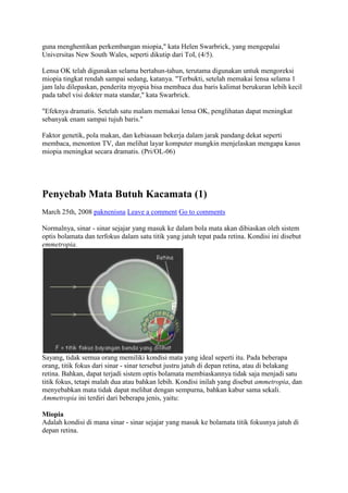 guna menghentikan perkembangan miopia," kata Helen Swarbrick, yang mengepalai
Universitas New South Wales, seperti dikutip dari ToI, (4/5).

Lensa OK telah digunakan selama bertahun-tahun, terutama digunakan untuk mengoreksi
miopia tingkat rendah sampai sedang, katanya. "Terbukti, setelah memakai lensa selama 1
jam lalu dilepaskan, penderita myopia bisa membaca dua baris kalimat berukuran lebih kecil
pada tabel visi dokter mata standar," kata Swarbrick.

"Efeknya dramatis. Setelah satu malam memakai lensa OK, penglihatan dapat meningkat
sebanyak enam sampai tujuh baris."

Faktor genetik, pola makan, dan kebiasaan bekerja dalam jarak pandang dekat seperti
membaca, menonton TV, dan melihat layar komputer mungkin menjelaskan mengapa kasus
miopia meningkat secara dramatis. (Pri/OL-06)




Penyebab Mata Butuh Kacamata (1)
March 25th, 2008 paknenisna Leave a comment Go to comments

Normalnya, sinar - sinar sejajar yang masuk ke dalam bola mata akan dibiaskan oleh sistem
optis bolamata dan terfokus dalam satu titik yang jatuh tepat pada retina. Kondisi ini disebut
emmetropia.




Sayang, tidak semua orang memiliki kondisi mata yang ideal seperti itu. Pada beberapa
orang, titik fokus dari sinar - sinar tersebut justru jatuh di depan retina, atau di belakang
retina. Bahkan, dapat terjadi sistem optis bolamata membiaskannya tidak saja menjadi satu
titik fokus, tetapi malah dua atau bahkan lebih. Kondisi inilah yang disebut ammetropia, dan
menyebabkan mata tidak dapat melihat dengan sempurna, bahkan kabur sama sekali.
Ammetropia ini terdiri dari beberapa jenis, yaitu:

Miopia
Adalah kondisi di mana sinar - sinar sejajar yang masuk ke bolamata titik fokusnya jatuh di
depan retina.
 
