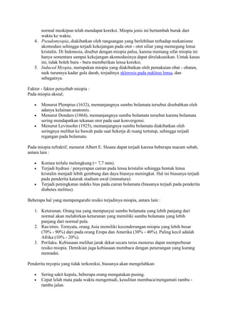 normal meskipun telah mendapat koreksi. Miopia jenis ini bertambah buruk dari
      waktu ke waktu.
   4. Pseudomyopia, diakibatkan oleh rangsangan yang berlebihan terhadap mekanisme
      akomodasi sehingga terjadi kekejangan pada otot - otot siliar yang memegang lensa
      kristalin. Di Indonesia, disebut dengan miopia palsu, karena memang sifat miopia ini
      hanya sementara sampai kekejangan akomodasinya dapat direlaksasikan. Untuk kasus
      ini, tidak boleh buru - buru memberikan lensa koreksi.
   5. Induced Myopia, merupakan miopia yang diakibatkan oleh pemakaian obat - obatan,
      naik turunnya kadar gula darah, terjadinya sklerosis pada nukleus lensa, dan
      sebagainya.

Faktor - faktor penyebab miopia :
Pada miopia aksial;

       Menurut Plempius (1632), memanjangnya sumbu bolamata tersebut disebabkan oleh
       adanya kelainan anatomis.
       Menurut Donders (1864), memanjangnya sumbu bolamata tersebut karena bolamata
       sering mendapatkan tekanan otot pada saat konvergensi.
       Menurut Levinsohn (1925), memanjangnya sumbu bolamata diakibatkan oleh
       seringnya melihat ke bawah pada saat bekerja di ruang tertutup, sehingga terjadi
       regangan pada bolamata.

Pada miopia refraktif, menurut Albert E. Sloane dapat terjadi karena beberapa macam sebab,
antara lain :

       Kornea terlalu melengkung (< 7,7 mm).
       Terjadi hydrasi / penyerapan cairan pada lensa kristalin sehingga bentuk lensa
       kristalin menjadi lebih gembung dan daya biasnya meningkat. Hal ini biasanya terjadi
       pada penderita katarak stadium awal (immatura).
       Terjadi peningkatan indeks bias pada cairan bolamata (biasanya terjadi pada penderita
       diabetes melitus).

Beberapa hal yang mempengaruhi resiko terjadinya miopia, antara lain :

   1. Keturunan. Orang tua yang mempunyai sumbu bolamata yang lebih panjang dari
      normal akan melahirkan keturunan yang memiliki sumbu bolamata yang lebih
      panjang dari normal pula.
   2. Ras/etnis. Ternyata, orang Asia memiliki kecenderungan miopia yang lebih besar
      (70% - 90%) dari pada orang Eropa dan Amerika (30% - 40%). Paling kecil adalah
      Afrika (10% - 20%).
   3. Perilaku. Kebiasaan melihat jarak dekat secara terus menerus dapat memperbesar
      resiko miopia. Demikian juga kebiasaan membaca dengan penerangan yang kurang
      memadai.

Penderita myopia yang tidak terkoreksi, biasanya akan mengeluhkan:

       Sering sakit kepala, beberapa orang mengatakan pusing.
       Cepat lelah mata pada waktu mengemudi, kesulitan membaca/mengamati rambu -
       rambu jalan.
 