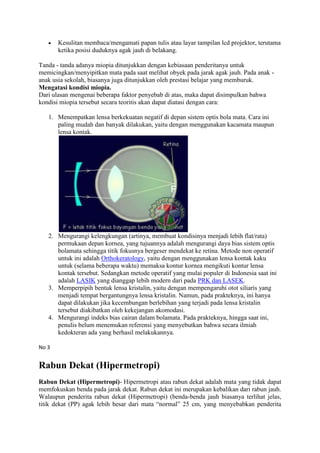 Kesulitan membaca/mengamati papan tulis atau layar tampilan lcd projektor, terutama
       ketika posisi duduknya agak jauh di belakang.

Tanda - tanda adanya miopia ditunjukkan dengan kebiasaan penderitanya untuk
memicingkan/menyipitkan mata pada saat melihat obyek pada jarak agak jauh. Pada anak -
anak usia sekolah, biasanya juga ditunjukkan oleh prestasi belajar yang memburuk.
Mengatasi kondisi miopia.
Dari ulasan mengenai beberapa faktor penyebab di atas, maka dapat disimpulkan bahwa
kondisi miopia tersebut secara teoritis akan dapat diatasi dengan cara:

   1. Menempatkan lensa berkekuatan negatif di depan sistem optis bola mata. Cara ini
      paling mudah dan banyak dilakukan, yaitu dengan menggunakan kacamata maupun
      lensa kontak.




   2. Mengurangi kelengkungan (artinya, membuat kondisinya menjadi lebih flat/rata)
      permukaan depan kornea, yang tujuannya adalah mengurangi daya bias sistem optis
      bolamata sehingga titik fokusnya bergeser mendekat ke retina. Metode non operatif
      untuk ini adalah Orthokeratology, yaitu dengan menggunakan lensa kontak kaku
      untuk (selama beberapa waktu) memaksa kontur kornea mengikuti kontur lensa
      kontak tersebut. Sedangkan metode operatif yang mulai populer di Indonesia saat ini
      adalah LASIK yang dianggap lebih modern dari pada PRK dan LASEK.
   3. Memperpipih bentuk lensa kristalin, yaitu dengan mempengaruhi otot siliaris yang
      menjadi tempat bergantungnya lensa kristalin. Namun, pada prakteknya, ini hanya
      dapat dilakukan jika kecembungan berlebihan yang terjadi pada lensa kristalin
      tersebut diakibatkan oleh kekejangan akomodasi.
   4. Mengurangi indeks bias cairan dalam bolamata. Pada prakteknya, hingga saat ini,
      penulis belum menemukan referensi yang menyebutkan bahwa secara ilmiah
      kedokteran ada yang berhasil melakukannya.

No 3


Rabun Dekat (Hipermetropi)
Rabun Dekat (Hipermetropi)- Hipermetropi atau rabun dekat adalah mata yang tidak dapat
memfokuskan benda pada jarak dekat. Rabun dekat ini merupakan kebalikan dari rabun jauh.
Walaupun penderita rabun dekat (Hipermetropi) (benda-benda jauh biasanya terlihat jelas,
titik dekat (PP) agak lebih besar dari mata “normal” 25 cm, yang menyebabkan penderita
 