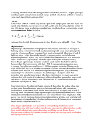 Seseorang penderita rabun dekat menggunakan kacamata berkekuatan +2 dioptri agar dapat
membaca seperti orang bermata normal. Berapa jauhkah letak benda terdekat ke matanya
yang masih dapat dilihatnya dengan jelas?

Jawab
Letak benda terdekat ke mata yang masih dapat dilihat dengan jelas oleh mata tidak lain
adalah titik dekat atau punctum proximum (PP). Ambil jarak baca orang bermata normal 25
cm. Oleh karena orang tersebut menggunakan lensa positif atau lensa cembung maka sesuai
dengan persamaan diatas, diperoleh




sehingga diperoleh titik dekat mata penderita rabun dekat tersebut adalah PP = ½ m = 50 cm.

Hipermetropia
Hipermetropia adalah keadaan mata yang tidak berakomodasi memfokuskan bayangan di
belakang retina. Hipermetropia terjadi jika kekuatan yang tidak sesuai antara panjang bola
mata dan kekuatan pembiasan kornea dan lensa lemah sehingga titik fokus sinar terletak di
belakang retina. Hal ini dapat disebabkan oleh penurunan panjang sumbu bola mata
(hipermetropia aksial), seperti yang terjadi pada kelainan bawaan tertentu, atau penurunan
indeks bias refraktif (hipermetropia refraktif), seperti afakia (tidak mempunyai lensa).
Pasien dengan hipermetropia mendapat kesukaran untuk melihat dekat akibat sukarnya
berakomodasi. Bila hipermetropia lebih dari + 3.00 D maka penglihatan jauh juga akan
terganggu. Pasien hipermetropia hingga + 2.00 D dengan usia muda atau 20 tahun masih
dapat melihat jauh dan dekat tanpa kaca mata tanpa kesulitan, namun tidak demikian bila usia
sudah 60 tahun. Keluhan akan bertambah dengan bertambahnya umur yang diakibatkan
melemahnya otot siliar untuk akomodasi dan berkurangnya kekenyalan lensa. Pada
perubahan usia, lensa berangsur-angsur tidak dapat memfokuskan bayangan pada retina
sehingga akan lebih terletak di belakangnya. Sehingga diperlukan penambahan lensa positif
atau konveks dengan bertambahnya usia. Pada anak usia 0-3 tahun hipermetropia akan
bertambah sedikit yaitu 0-2.00 D.

Pada hipermetropia dirasakan sakit kepala terutama di dahi, silau, dan kadang juling atau
melihat ganda. Kemudian pasien juga mengeluh matanya lelah dan sakit karena terus-
menerus harus berakomodasi untuk melihat atau memfokuskan bayangan yang terletak di
belakang retina. Pasien muda dengan hipermetropia tidak akan memberikan keluhan karena
matanya masih mampu melakukan akomodasi kuat untuk melihat benda dengan jelas. Pada
pasien yang banyak membaca atau mempergunakan matanya, terutama pada usia yang telah
lanjut akan memberikan keluhan kelelahan setelah membaca. Keluhan tersebut berupa sakit
kepala, mata terasa pedas dan tertekan.

Mata dengan hipermetropia akan memerlukan lensa cembung atau konveks untuk
mematahkan sinar lebih kuat kedalam mata. Koreksi hipermetropia adalah diberikan koreksi
lensa positif maksimal yang memberikan tajam penglihatan normal. Pasien dengan
hipermetropia sebaiknya diberikan kaca mata lensa positif terbesar yang masih memberikan
tajam penglihatan maksimal.
 