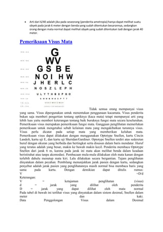 Arti dari 6/40 adalah jika pada seseorang (penderita ametropia) hanya dapat melihat suatu
       obyek pada jarak 6 meter dengan benda yang sudah ditentukan besarannya, sedangkan
       orang dengan mata normal dapat melihat obyek yang sudah ditentukan tadi dengan jarak 40
       meter.


Pemeriksaan Visus Mata




                                                     Tidak semua orang mempunyai visus
yang sama. Visus dipergunakan untuk menentukan penggunaan kacamata. Visus penderita
bukan saja memberi pengertian tentang optiknya (kaca mata) tetapi mempunyai arti yang
lebih luas yaitu memberi keterangan tentang baik buruknya fungsi mata secara keseluruhan.
Pemeriksaan visus merupakan pemeriksaan fungsi mata. Gangguan penglihatan memerlukan
pemeriksaan untuk mengetahui sebab kelainan mata yang mengakibatkan turunnya visus.
Visus perlu dicatat pada setiap mata yang memberikan keluhan mata.
Pemeriksaan visus dapat dilakukan dengan menggunakan Optotype Snellen, kartu Cincin
Landolt, kartu uji E, dan kartu uji Sheridan/Gardiner. Optotype Snellen terdiri atas sederetan
huruf dengan ukuran yang berbeda dan bertingkat serta disusun dalam baris mendatar. Huruf
yang teratas adalah yang besar, makin ke bawah makin kecil. Penderita membaca Optotype
Snellen dari jarak 6 m, karena pada jarak ini mata akan melihat benda dalam keadaan
beristirahat atau tanpa akomodasi. Pembacaan mula-mula dilakukan oleh mata kanan dengan
terlebih dahulu menutup mata kiri. Lalu dilakukan secara bergantian. Tajam penglihatan
dinyatakan dalam pecahan. Pembilang menunjukkan jarak pasien dengan kartu, sedangkan
penyebut adalah jarak pasien yang penglihatannya masih normal bisa membaca baris yang
sama        pada       kartu.      Dengan       demikian        dapat       ditulis    rumus:
V                                                                                        =D/d
Keterangan:
V                  =               ketajaman                 penglihatan               (visus)
d           =           jarak          yang          dilihat           oleh          penderita
D        =       jarak        yang      dapat      dilihat       oleh        mata      normal
Pada tabel di bawah ini terlihat visus yang dinyatakan dalam sistem desimal, Snellen dalam
meter                                         dan                                        kaki.
Data                Penggolongan               Visus              dalam               Desimal
 