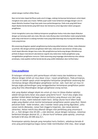 adalah dengan melihat refleks fiksasi.

Bayi normal akan dapat berfiksasi pada usia 6 minggu, sedang mempunyai kemampuan untuk dapat
mengikuti sinar pada usia 2 bulan. Refleks pupil sudah mulai terbentuk sehingga dengan cara ini
dapat diketahui keadaan fungsi bayi pada masa perkembangannya. Pada anak yang lebih besar
dapat dipakai benda-benda yang lebih besar dan berwarna untuk digunakan dalam pengujian
penglihatan.

Untuk mengetahui sama atau tidaknya ketajaman penglihatan kedua mata akan dapat dilakukan
dengan uji menutup salah satu mata. Bila satu mata ditutup akan menimbulkan reaksi yang berbeda
pada sikap anak berarti ia sedang memakai mata yang tidak disenangi atau kurang baik dibanding
mata yang lainnya.

Bila seseorang diragukan apakah penglihatannya berkurang akibat kelainan refraksi, maka dilakukan
uji pinhole. Bila dengan pinhole penglihatan lebih baik, maka berarti ada kelainan refraksi yang
masih dapat dikoreksi dengan kaca mata. Bila penglihatannya berkurang dengan diletakkannya
pinhole di depan mata berarti ada kelainan organik atau kekeruhan media penglihatan yang
mengakibatkan penglihatan menurun. Pada seseorang yang terganggu akomodasinya atau adanya
presbiopia, maka apabila melihat benda-benda yang sedikit didekatkan akan terlihat kabur




Visus penglihatan

Di kalangan refraksionis (ahli pemeriksaan refraksi mata) dan kedokteran mata,
dikenal dengan istilah uji visus dasar (visus = tajam penglihatan). Pada prinsipnya,
uji visus ini adalah upaya untuk mengetahui ketajaman penglihatan seseorang dan
menilainya dengan dibandingkan penglihatan normal. Jadi, hasil dari uji visus ini
berupa angka perbandingan yang menggambarkan kemampuan penglihatan pasien
yang diuji bila dibandingkan dengan penglihatan orang normal.

Alat yang dipakai sebagai obyek tes untuk uji visus ini (biasa disebut optotip)
adalah berupa kartu besar atau papan yang berisi huruf - huruf atau angka atau
gambar/simbol dalam berbagai ukuran (tertentu) yang disusun urut dari yang
terbesar di atas, makin kebawah makin kecil. Setiap ukuran huruf diberi kode
angka yang dipakai untuk menilai kemampuan penglihatan pasien yang diuji. Dalam
penulisan kode - kode tersebut, ada 3 standar notasi yang sering digunakan, yaitu
notasi metrik (Belanda), notasi feet (Inggeris/imperial), dan notasi desimal
(Amerika). Notasi metrik bisa dikenali dengan nilai pembilang yang umumnya 6
(6/…), feet dengan nilai 20 (20/…) dan desimal, sesuai dengan namanya, notasinya
berbentuk bilangan desimal (0,…). Ukuran huruf terbesar pada optotip, umumnya
berkode 6/60 atau 20/200 atau 0,1.

Penempatan optotip (banyak yang menyebut kartu Snellen), sebaiknya berada di
area yang penerangannya bagus namun tidak menimbulkan efek silau. Akan sangat
 