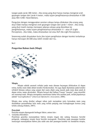 tangan pada jarak 300 meter. Jika orang yang diuji hanya mampu mengenal arah
   goyangan tangan dari jarak 4 meter, maka tajam penglihatannya dinotasikan 4/300
   atau HM 4 (HM= Hand Motion).

   Pengujian dengan menggunakan sorotan cahaya lampu dilakukan jika orang yang
   diuji tidak mampu mengenal arah goyangan tangan dari jarak 1 meter. Jika orang
   yang diuji masih mampu merespon adanya cahaya yang diarahkan ke
   penglihatannya, maka tajam penglihatannya dinotasikan 1/~ atau LP (Light
   Perception). Jika tidak, maka dinotasikan nol atau NLP (No Light Perception).

   Seseorang sudah dinyatakan buta jika tajam penglihatan dengan koreksi terbaiknya
   hanya mencapai 20/200 atau lebih rendah dari itu.

   No 2

   Pengertian Rabun Jauh (Miopi)




   Miopia
           Miopia adalah anomali refraksi pada mata dimana bayangan difokuskan di depan
   retina, ketika mata tidak dalam kondisi berakomodasi. Ini juga dapat dijelaskan pada kondisi
   refraktif dimana cahaya yang sejajar dari suatu objek yang masuk pada mata akan jatuh di
   depan retina, tanpa akomodasi. Miopia berasal dari bahasa Yunani “muopia” yang memiliki
   arti menutup mata. Miopia merupakan manifestasi kabur bila melihat jauh, istilah populernya
   adalah “nearsightedness” (American Optometric Association, 2006).

   Miopia atau sering disebut sebagai rabun jauh merupakan jenis kerusakan mata yang
   disebabkan pertumbuhan bola mata yang terlalu panjang atau kelengkungan kornea yang
   terlalu cekung (Sidarta, 2007).

   Penyebab
   Penyeba miopia dipengaruhi berbagai faktor, antara lain :
1. Genetika (Herediter)
   Penelitian genetika menunjukkan bahwa miopia ringan dan sedang biasanya bersifat
   poligenik, sedangkan miopia berat bersifat monogenik. Penelitian pada pasangan kembar
   monozigot menunjukkan bahwa jika salah satu dari pasangan kembar ini menderita miopia,
 