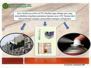 Created by: Kelompok 3/8E
ATMOSFER DAN PENCEMARAN UDARA
PENGETAHUAN LINGKUNGAN
Gas chlofluorocarbons (CFC) disebut juga sebagai gas yang
menyebabkan terjadinya penipisan lapisan ozon. CFC berasal dari
alat pendingin ruangan, penyemprot ruangan, refrigerator
 