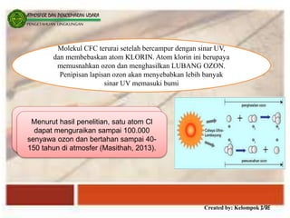 Created by: Kelompok 3/8E
ATMOSFER DAN PENCEMARAN UDARA
PENGETAHUAN LINGKUNGAN
Molekul CFC terurai setelah bercampur dengan sinar UV,
dan membebaskan atom KLORIN. Atom klorin ini berupaya
memusnahkan ozon dan menghasilkan LUBANG OZON.
Penipisan lapisan ozon akan menyebabkan lebih banyak
sinar UV memasuki bumi
Menurut hasil penelitian, satu atom Cl dapat
menguraikan sampai 100.000 senyawa ozon
dan bertahan sampai 40-150 tahun di atmosfer
Menurut hasil penelitian, satu atom Cl
dapat menguraikan sampai 100.000
senyawa ozon dan bertahan sampai 40-
150 tahun di atmosfer (Masithah, 2013).
 