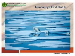 Created by: Kelompok 3/8E
ATMOSFER DAN PENCEMARAN UDARA
PENGETAHUAN LINGKUNGAN
Mencairnya Es di Kutub
 