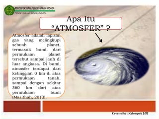 Created by: Kelompok 3/8E
ATMOSFER DAN PENCEMARAN UDARA
PENGETAHUAN LINGKUNGAN
Apa Itu
“ATMOSFER” ?
Atmosfer adalah lapisan
gas yang melingkupi
sebuah planet,
termasuk bumi, dari
permukaan planet
tersebut sampai jauh di
luar angkasa. Di bumi,
atmosfer terdapat dari
ketinggian 0 km di atas
permukaan tanah,
sampai dengan sekitar
560 km dari atas
permukaan bumi
(Masithah, 2013).
 