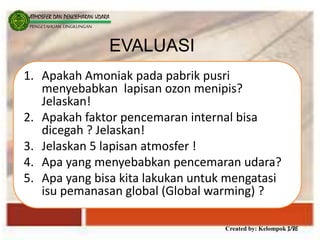 Created by: Kelompok 3/8E
ATMOSFER DAN PENCEMARAN UDARA
PENGETAHUAN LINGKUNGAN
EVALUASI
1. Apakah Amoniak pada pabrik pusri
menyebabkan lapisan ozon menipis?
Jelaskan!
2. Apakah faktor pencemaran internal bisa
dicegah ? Jelaskan!
3. Jelaskan 5 lapisan atmosfer !
4. Apa yang menyebabkan pencemaran udara?
5. Apa yang bisa kita lakukan untuk mengatasi
isu pemanasan global (Global warming) ?
 