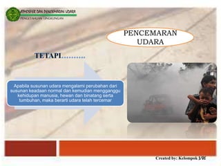 Created by: Kelompok 3/8E
ATMOSFER DAN PENCEMARAN UDARA
PENGETAHUAN LINGKUNGAN
PENCEMARAN
UDARA
Apabila susunan udara mengalami perubahan dari
susunan keadaan normal dan kemudian mengganggu
kehidupan manusia, hewan dan binatang serta
tumbuhan, maka berarti udara telah tercemar
 