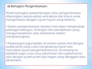 ii) Bahagian Pengembaraan:
•Pada bahagian perkembangan atau pengembaraan
diterangkan sebab-sebab wira keluar dari istana untuk
mengembara dengan tujuan-tujuan yang tertentu.
• Dalam pengembaraan tersebut wira akan menghadapi
pelbagai halangan, rintangan dan penderitaan yang
menguji kesabaran atau ketabahan dalam
mengharunginya.
• Peperangan juga berlaku di antara watak wira dengan
watak jahat yang cuba menghalang hasrat wira
mencapai tujuan pengembaraannya. Di samping itu
disisipkan juga unsur-unsur percintaan dan perkahwinan
wira dengan puteri-puteri raja negeri yang disinggahi atau
dikalahkan.
 