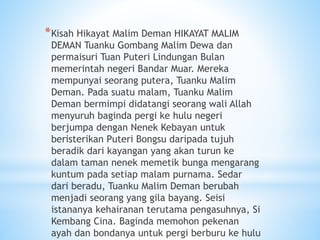 *Kisah Hikayat Malim Deman HIKAYAT MALIM
DEMAN Tuanku Gombang Malim Dewa dan
permaisuri Tuan Puteri Lindungan Bulan
memerintah negeri Bandar Muar. Mereka
mempunyai seorang putera, Tuanku Malim
Deman. Pada suatu malam, Tuanku Malim
Deman bermimpi didatangi seorang wali Allah
menyuruh baginda pergi ke hulu negeri
berjumpa dengan Nenek Kebayan untuk
beristerikan Puteri Bongsu daripada tujuh
beradik dari kayangan yang akan turun ke
dalam taman nenek memetik bunga mengarang
kuntum pada setiap malam purnama. Sedar
dari beradu, Tuanku Malim Deman berubah
menjadi seorang yang gila bayang. Seisi
istananya kehairanan terutama pengasuhnya, Si
Kembang Cina. Baginda memohon pekenan
ayah dan bondanya untuk pergi berburu ke hulu
 