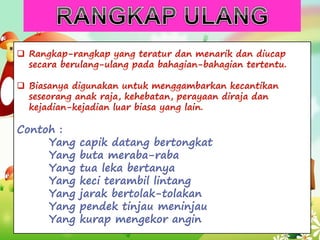 Contoh :
Yang capik datang bertongkat
Yang buta meraba-raba
Yang tua leka bertanya
Yang keci terambil lintang
Yang jarak bertolak-tolakan
Yang pendek tinjau meninjau
Yang kurap mengekor angin
 