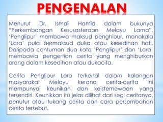 PENGENALAN
Menurut Dr. Ismail Hamid dalam bukunya
“Perkembangan Kesusasteraan Melayu Lama”,
‘Penglipur’ membawa maksud penghibur, manakala
‘Lara’ pula bermaksud duka atau kesedihan hati.
Daripada cantuman dua kata ‘Penglipur’ dan ‘Lara’
membawa pengertian cerita yang menghiburkan
orang dalam kesedihan atau dukacita.
Cerita Penglipur Lara terkenal dalam kalangan
masyarakat Melayu kerana cerita-cerita ini
mempunyai keunikan dan keistemewaan yang
tersendiri. Keunikkan itu jelas dilihat dari segi ceritanya,
penutur atau tukang cerita dan cara persembahan
cerita tersebut.
 