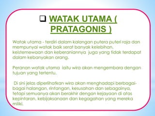 *
 WATAK UTAMA (
PRATAGONIS )
Watak utama - terdiri dalam kalangan putera puteri raja dan
mempunyai watak baik serat banyak kelebihan,
keistemewaan dan keberaniannya juga yang tidak terdapat
dalam kebanyakan orang.
Peranan watak utama iaitu wira akan mengembara dengan
tujuan yang tertentu.
Di sini jelas diperlihatkan wira akan menghadapi berbagai-
bagai halangan, rintangan, kesusahan dan sebagainya,
tetapi semuanya akan berakhir dengan kejayaan di atas
kepintaran, kebijaksanaan dan kegagahan yang mereka
miliki.
 