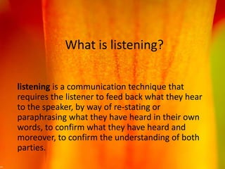 What is listening?
listening is a communication technique that
requires the listener to feed back what they hear
to the speaker, by way of re-stating or
paraphrasing what they have heard in their own
words, to confirm what they have heard and
moreover, to confirm the understanding of both
parties.
 