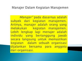 “Manajer”   pada dasarnya adalah
subyek dari kegiatan manajemen.
Artinya, manajer adalah orang yang
melakukan      kegiatan manajemen.
Lebih lengkap lagi menajer adalah
individu yang bertanggung jawab
secara langsung untuk memastikan
kegiatan dalam sebuah organisasi
dijalankan bersama para anggota
dari organisasi.
 