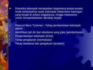 Dinamika kelompok menjelaskan bagaimana proses-proses mulai terbentuknya suatu kelompok mekanisme hubungan yang terjadi di antara anggotanya, hingga mekanisme untuk mempertahankan identitas terjadi.  Menurut Barry Tuckman : Tahap pembentukan kelompok adalah : identifikasi jati diri dan eksistensi yang jelas (pembentukan)  Pengembangan kelompok (krisis) Tahap pengaturan (normalisasi) Tahap eksistensi dan pengakuan (prestasi) 