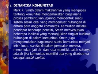 DINAMIKA KOMUNITAS Mark K. Smith dalam makalahnya yang mengupas tentang komunitas mengemukakan bagaimana proses pembentukan jejaring membentuk suatu sistem sosial lokal yang memperkuat hubungan di antara para anggota komunitas. Kemudian melalui pendapat beberapa peneliti, Smith menyebutkan beberapa indikasi yang menunjukkan tingkat kualitas hubungan di dalam komunitas. Smith juga mengemukakan bagaimana suatu komunitas menjadi lebih kuat,  survive  di dalam persoalan mereka, menemukan jati diri dan rasa memiliki, salah satunya adalah jika komunitas memiliki apa yang disebutnya sebagai  social capital.   