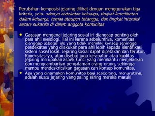 Perubahan komposisi jejaring dilihat dengan menggunakan tiga kriteria, yaitu  adanya kedekatan keluarga, tingkat keterlibatan dalam keluarga, teman ataupun tetangga, dan tingkat interaksi secara sukarela di dalam anggota komunitas   Gagasan mengenai jejaring sosial ini dianggap penting oleh para ahli sosiologi. Hal ini karena sebelumnya, komunitas dianggap sebagai ide yang tidak memiliki konsep sehingga pendekatan yang dilakukan para ahli lebih kepada identifikasi sistem sosial lokal. Jejaring sosial dapat dipetakan dan terukur. Koneksitasnya, atau disebut juga kerapatan atau kualitas jejaring merupakan aspek kunci yang membantu menjelaskan dan menggambarkan pengalaman orang-orang, sehingga mampu mendeskripsikan gagasan dan konsep komunitas.  Apa yang dinamakan komunitas bagi seseorang, menurutnya, adalah suatu jejaring yang paling sering mereka masuki  