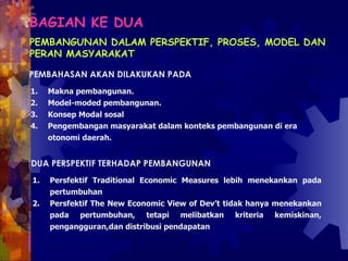 BAGIAN KE DUA   PEMBANGUNAN DALAM PERSPEKTIF, PROSES, MODEL DAN PERAN MASYARAKAT PEMBAHASAN AKAN DILAKUKAN PADA  Makna pembangunan.  Model-moded pembangunan.  Konsep Modal sosal Pengembangan masyarakat dalam konteks pembangunan di era otonomi daerah.  DUA PERSPEKTIF TERHADAP PEMBANGUNAN  Persfektif Traditional Economic Measures lebih menekankan pada pertumbuhan  Persfektif The New Economic View of Dev’t tidak hanya menekankan pada pertumbuhan, tetapi melibatkan kriteria kemiskinan, pengangguran,dan distribusi pendapatan  