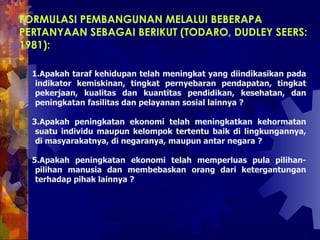FORMULASI PEMBANGUNAN MELALUI BEBERAPA PERTANYAAN SEBAGAI BERIKUT (TODARO, DUDLEY SEERS: 1981):  Apakah taraf kehidupan telah meningkat yang diindikasikan pada indikator kemiskinan, tingkat pernyebaran pendapatan, tingkat pekerjaan, kualitas dan kuantitas pendidikan, kesehatan, dan peningkatan fasilitas dan pelayanan sosial lainnya ?  Apakah peningkatan ekonomi telah meningkatkan kehormatan suatu individu maupun kelompok tertentu baik di lingkungannya, di masyarakatnya, di negaranya, maupun antar negara ?  Apakah peningkatan ekonomi telah memperluas pula pilihan-pilihan manusia dan membebaskan orang dari ketergantungan terhadap pihak lainnya ?  