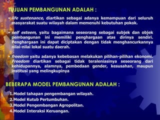 life sustenance , diartikan sebagai adanya kemampuan dari seluruh masyarakat suatu wilayah dalam memenuhi kebutuhan pokok. self esteem , yaitu bagaimana seseorang sebagai subjek dan objek pembangunan ini memiliki penghargaan atas dirinya sendiri. Penghargaan ini dapat diciptakan dengan tidak menghancurkannya nilai-nilai lokal suatu daerah.  freedom  yaitu adanya kebebasan melakukan pilihan-pilihan ekonomi .   Freedom  diartikan sebagai tidak teraleniasinya seseorang dari kehidupannya, alamnya, pembedaan gender, kesusahan, maupun institusi yang melingkupinya TUJUAN PEMBANGUNAN ADALAH  :  BEBERAPA MODEL PEMBANGUNAN ADALAH  :  Model tahapan pengembangan wilayah.  Model Kutub Pertumbuhan.  Model Pengembangan Agropolitan.  Model Interaksi Keruangan.  