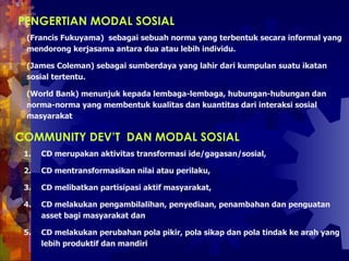 PENGERTIAN MODAL SOSIAL   (Francis Fukuyama)  sebagai sebuah norma yang terbentuk secara informal yang mendorong kerjasama antara dua atau lebih individu.  (James Coleman) sebagai sumberdaya yang lahir dari kumpulan suatu ikatan sosial tertentu.  (World Bank) menunjuk kepada lembaga-lembaga, hubungan-hubungan dan norma-norma yang membentuk kualitas dan kuantitas dari interaksi sosial masyarakat   COMMUNITY DEV’T  DAN MODAL SOSIAL   CD merupakan aktivitas transformasi ide/gagasan/sosial,  CD mentransformasikan nilai atau perilaku,  CD melibatkan partisipasi aktif masyarakat,  CD melakukan pengambilalihan, penyediaan, penambahan dan penguatan asset bagi masyarakat dan  CD melakukan perubahan pola pikir, pola sikap dan pola tindak ke arah yang lebih produktif dan mandiri  