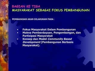 BAGIAN KE TIGA   MASYARAKAT SEBAGAI FOKUS PEMBANGUNAN PEMBAHASAN AKAN DILAKUKAN PADA  : Fokus Masyarakat Dalam Pembangunan  Makna Pemberdayaan, Pengembangan, dan  Partisipasi Masyarakat Konsep dan Model  Community Based Development  (Pembangunan Berbasis Masyarakat). 